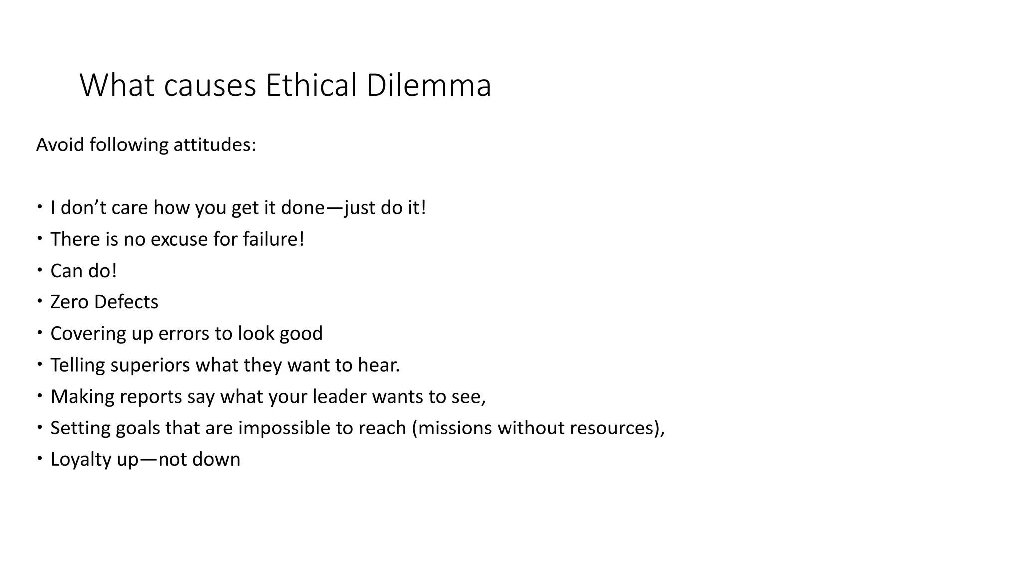 What causes Ethical Dilemma
Avoid following attitudes:
 I don’t care how you get it done—just do it!
 There is no excuse for failure!
 Can do!
 Zero Defects
 Covering up errors to look good
 Telling superiors what they want to hear.
 Making reports say what your leader wants to see,
 Setting goals that are impossible to reach (missions without resources),
 Loyalty up—not down
 