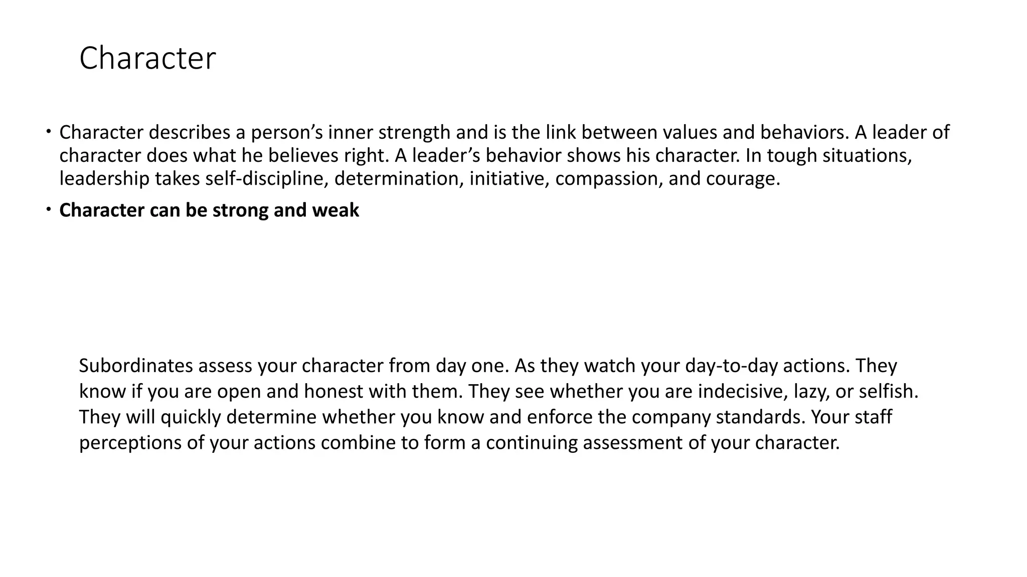 Character
 Character describes a person’s inner strength and is the link between values and behaviors. A leader of
character does what he believes right. A leader’s behavior shows his character. In tough situations,
leadership takes self-discipline, determination, initiative, compassion, and courage.
 Character can be strong and weak
Subordinates assess your character from day one. As they watch your day-to-day actions. They
know if you are open and honest with them. They see whether you are indecisive, lazy, or selfish.
They will quickly determine whether you know and enforce the company standards. Your staff
perceptions of your actions combine to form a continuing assessment of your character.
 