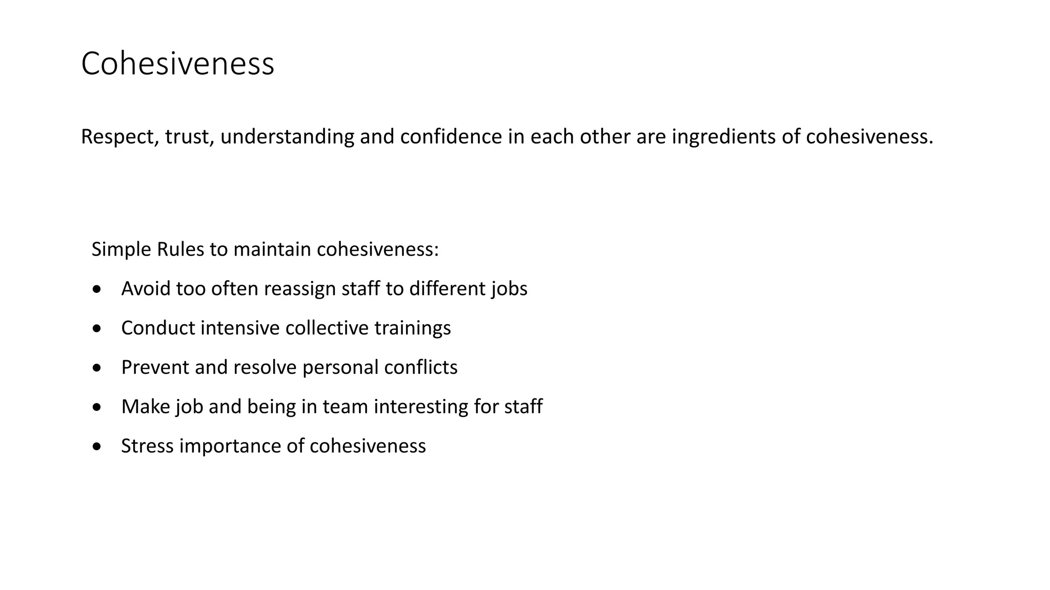 Cohesiveness
Respect, trust, understanding and confidence in each other are ingredients of cohesiveness.
Simple Rules to maintain cohesiveness:
 Avoid too often reassign staff to different jobs
 Conduct intensive collective trainings
 Prevent and resolve personal conflicts
 Make job and being in team interesting for staff
 Stress importance of cohesiveness
 
