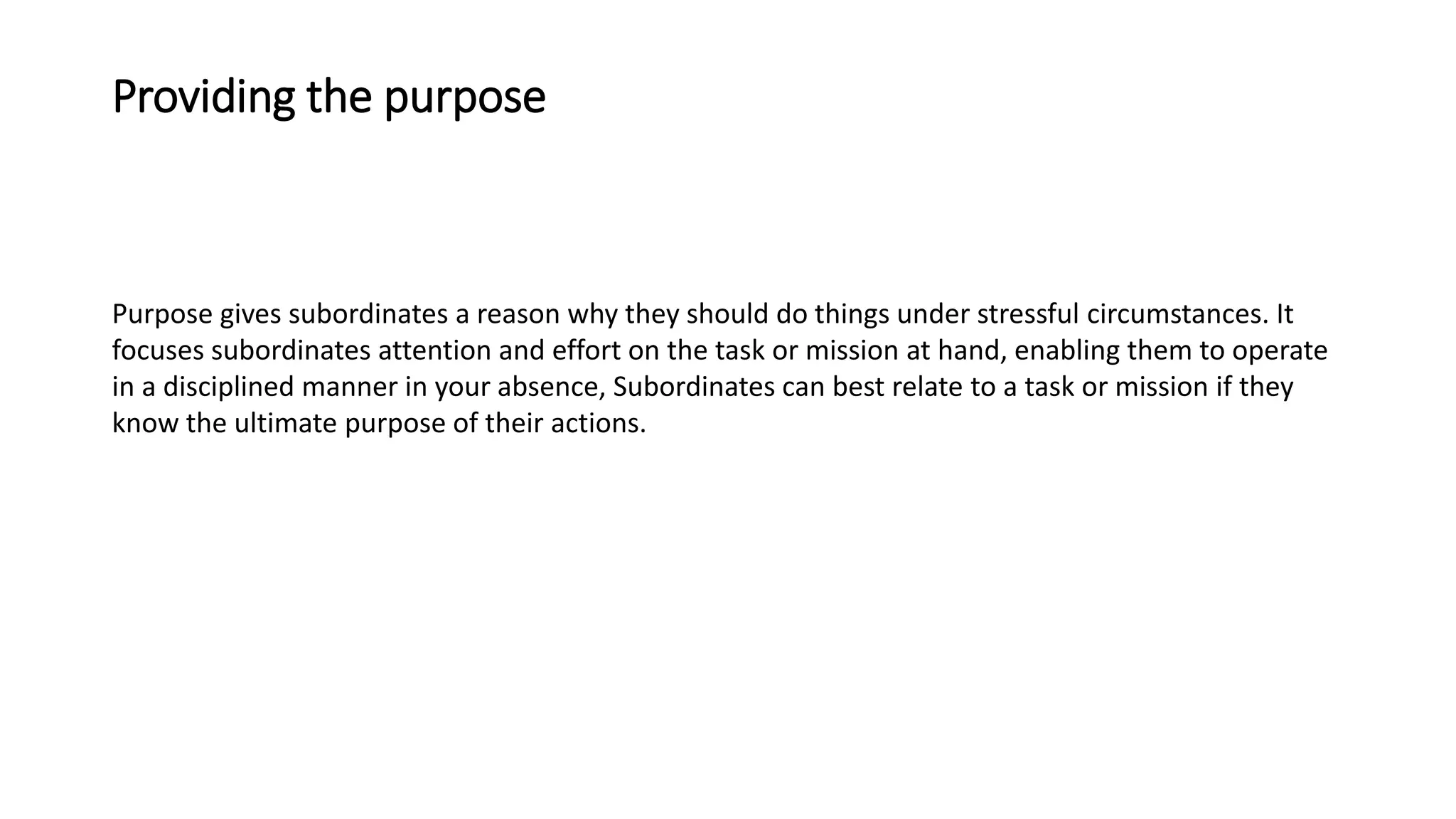 Providing the purpose
Purpose gives subordinates a reason why they should do things under stressful circumstances. It
focuses subordinates attention and effort on the task or mission at hand, enabling them to operate
in a disciplined manner in your absence, Subordinates can best relate to a task or mission if they
know the ultimate purpose of their actions.
 