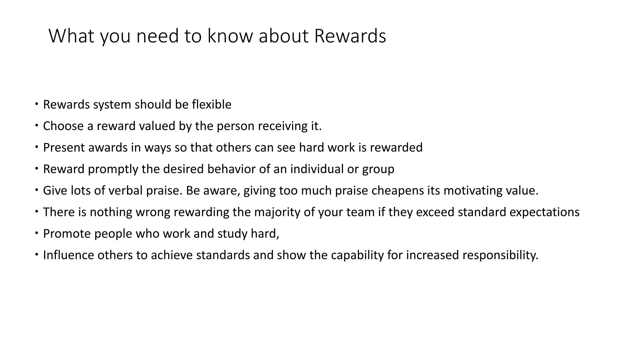 What you need to know about Rewards
 Rewards system should be flexible
 Choose a reward valued by the person receiving it.
 Present awards in ways so that others can see hard work is rewarded
 Reward promptly the desired behavior of an individual or group
 Give lots of verbal praise. Be aware, giving too much praise cheapens its motivating value.
 There is nothing wrong rewarding the majority of your team if they exceed standard expectations
 Promote people who work and study hard,
 Influence others to achieve standards and show the capability for increased responsibility.
 