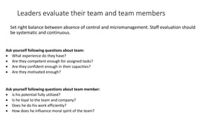 Leaders evaluate their team and team members
Set right balance between absence of control and micromanagement. Staff evalu...