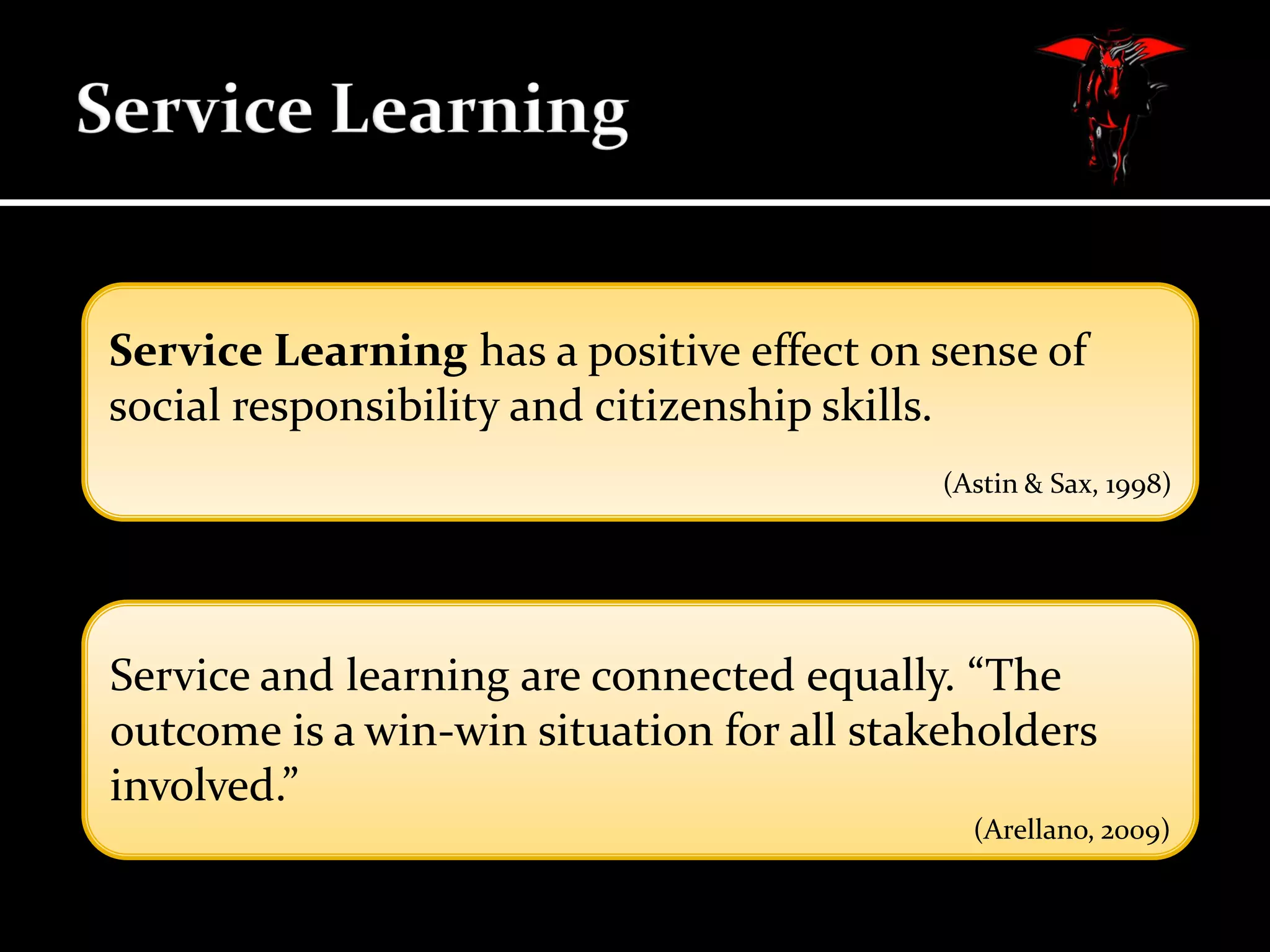 Service Learning has a positive effect on sense of
social responsibility and citizenship skills.
(Astin & Sax, 1998)

Service and learning are connected equally. “The
outcome is a win-win situation for all stakeholders
involved.”
(Arellano, 2009)

 