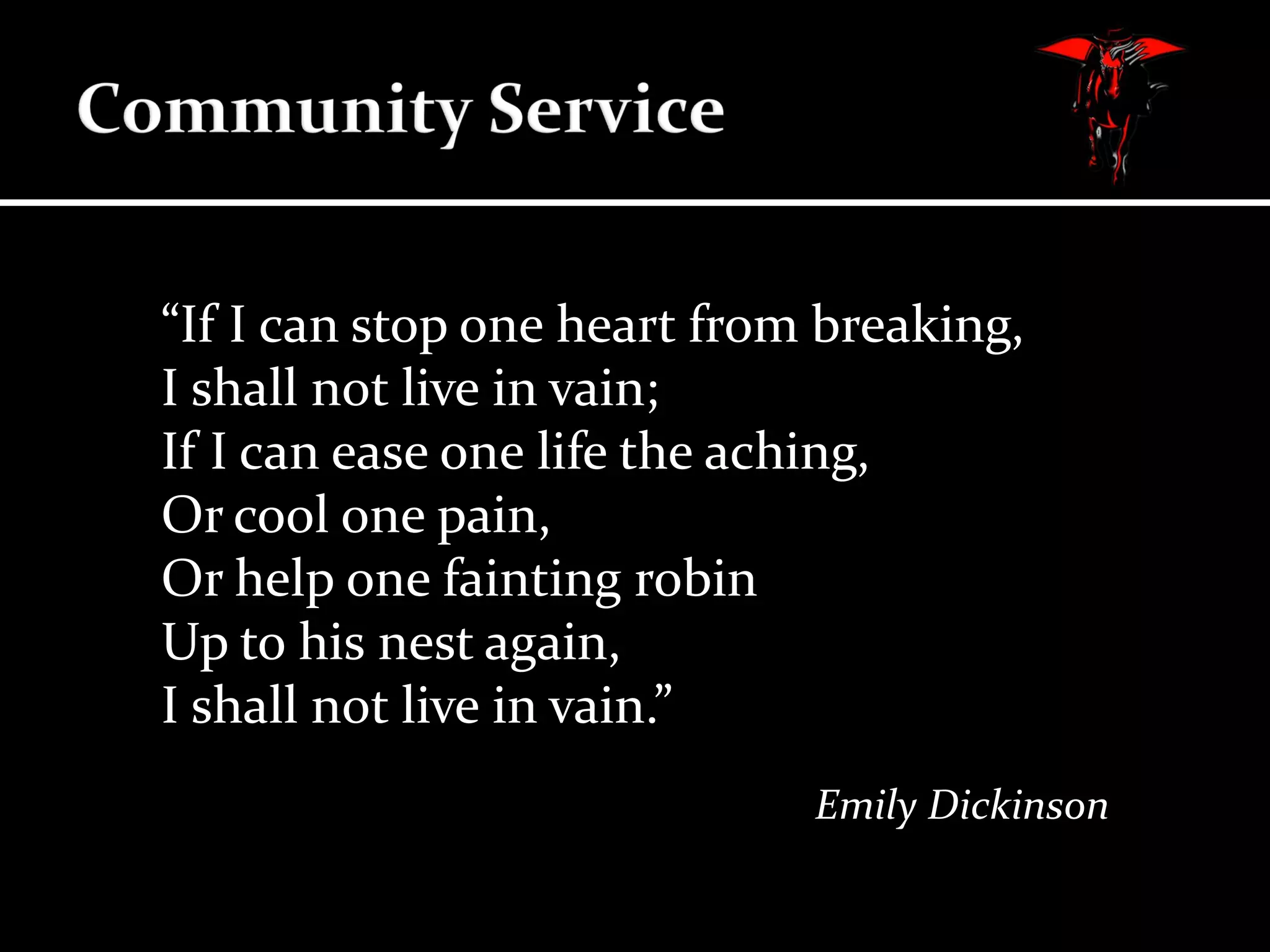 “If I can stop one heart from breaking,
I shall not live in vain;
If I can ease one life the aching,
Or cool one pain,
Or help one fainting robin
Up to his nest again,
I shall not live in vain.”
Emily Dickinson

 