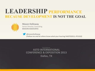 LEADERSHIP PERFORMANCE
Mason Holloway
Senior Director, Consulting
BEACON ASSOCIATES
BECAUSE DEVELOPMENT IS NOT THE GOAL
Presented at:
ASTD INTERNATIONAL
CONFERENCE & EXPOSITION 2013
Dallas, TX
@masonholloway
(Follow me and let others know what your hearing! #ASTD2013, #TU310)
 