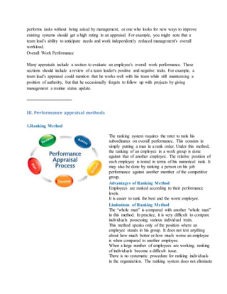 performs tasks without being asked by management, or one who looks for new ways to improve
existing systems should get a high rating in an appraisal. For example, you might note that a
team lead's ability to anticipate needs and work independently reduced management's overall
workload.
Overall Work Performance
Many appraisals include a section to evaluate an employee's overall work performance. These
sections should include a review of a team leader's positive and negative traits. For example, a
team lead's appraisal could mention that he works well with his team while still maintaining a
position of authority, but that he occasionally forgets to follow up with projects by giving
management a routine status update.
==================
III. Performance appraisal methods
1.Ranking Method
The ranking system requires the rater to rank his
subordinates on overall performance. This consists in
simply putting a man in a rank order. Under this method,
the ranking of an employee in a work group is done
against that of another employee. The relative position of
each employee is tested in terms of his numerical rank. It
may also be done by ranking a person on his job
performance against another member of the competitive
group.
Advantages of Ranking Method
i. Employees are ranked according to their performance
levels.
ii. It is easier to rank the best and the worst employee.
Limitations of Ranking Method
i. The “whole man” is compared with another “whole man”
in this method. In practice, it is very difficult to compare
individuals possessing various individual traits.
ii. This method speaks only of the position where an
employee stands in his group. It does not test anything
about how much better or how much worse an employee
is when compared to another employee.
iii. When a large number of employees are working, ranking
of individuals become a difficult issue.
iv. There is no systematic procedure for ranking individuals
in the organization. The ranking system does not eliminate
 