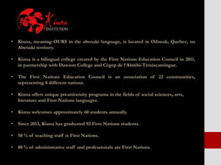 • Kiuna, meaning OURS in the abenaki language, is located in Odanak, Quebec, on
Abenaki territory.
• Kiuna is a bilingual college created by the First Nations Education Council in 2011,
in partnership with Dawson College and Cégep de l’Abitibi-Témiscamingue.
• The First Nations Education Council is an association of 22 communities,
representing 8 different nations.
• Kiuna offers unique preuniversity programs in the fields of social sciences, arts,
literature and First Nations languages.
• Kiuna welcomes approximately 60 students annually.
• Since 2013, Kiuna has graduated 92 First Nations students.
• 50 % of teaching staff is First Nations.
• 80 % of administrative staff and professionals are First Nations.
 