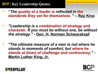 Key Leadership Quotes “ The  quality of a leader is  reflected in  the standards they set for themselves.   " –  Ray Kroc "Leadership is a  combination of strategy and character.  If you must be without one, be without the strategy."  -  Gen. H. Norman Schwarzkopf   "The ultimate measure of a man is not where he stands in moments of comfort, but  where he stands at times of challenge and controversy ."  -   Martin Luther King, Jr. 