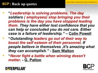 Back up quotes “ Leadership is solving problems. The day  soldiers  ( employees) stop bringing you their problems is the day you have stopped leading them.  They have either lost confidence that you can help or concluded you do not care. Either case is a failure of leadership.” –  Colin Powell “ Outstanding  leaders go out of their way to boost the self esteem of their personnel . If people believe in themselves ,it's amazing what they can accomplish.” -  Sam Walton “ Never fight a battle when winning doesn't matter . -  G. Patton 