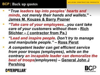 Back up quotes “ True  leaders tap into peoples' hearts and minds , not merely their hands and wallets ." -  James M. Kouzes & Barry Pozner   “ Take care of your employees ...you cant take care of your customers without them -  Rich Stichter – ( contractor from Pa.) “ Lead and inspire people . Don’t try to manage and manipulate people.” –  Ross Perot A  competent leader can get efficient service from poor troops  (employees), while on the contrary  an incapable leader can demoralize the best of troops (employees) –  General John J Pershing 