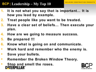 Leadership – My Top 10 It is not what you say that is important… It is how you lead by example. Treat people like you want to be treated. Have a clear set of beliefs… Then execute your plan. How are we going to measure success. Be prepared !!! Know what is going on and communicate.  Work hard and remember who the enemy is. Save your bullets. Remember the Broken Window Theory. Stop and smell the roses.   