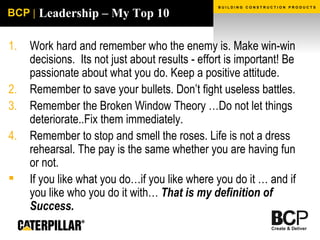 Leadership – My Top 10 Work hard and remember who the enemy is. Make win-win decisions.  Its not just about results - effort is important! Be passionate about what you do. Keep a positive attitude. Remember to save your bullets. Don’t fight useless battles. Remember the Broken Window Theory …Do not let things deteriorate..Fix them immediately. Remember to stop and smell the roses. Life is not a dress rehearsal. The pay is the same whether you are having fun or not. If you like what you do…if you like where you do it … and if you like who you do it with…  That is my definition of Success. 