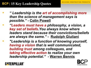 15 Key Leadership Quotes “  Leadership is the  art of accomplishing more  than the science of management says is possible.” -  Colin Powell “ Leaders must have a  philosophy, a vision, a  key set of beliefs .You always know where leaders stand because their convictions/beliefs are always the same.” -  Rudolph Giuliani "Leadership is a function of knowing yourself,  having a vision  that is well communicated,  building trust  among colleagues, and  taking effective action  to realize your own leadership potential.”  -  Warren Bennis   