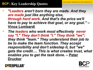 Key Leadership Quotes " Leaders  aren't born they are made. And they  are made  just like anything else,   through hard work . And that's the price we'll have to pay to achieve that goal, or any goal.” –  Vince Lombardi The  leaders  who work most effectively  never say "I." They don't think "I." They think "we";  they think "team." They understand their job to be to make the team function. They accept responsibility and don't sidestep it, but "we" gets the credit…. This is what creates trust, what enables you to get the task done. –  Peter Drucker 