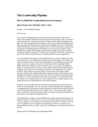 The Leadership Pipeline
How to Build the Leadership Powered Company

Ram Charan, Steve Drodder, Jim L. Noel

Chapter 1: Six Leadership Passages

An Overview

The six turns in the pipeline that we'll discuss here are major events in the life of a
leader. They represent significant passages that can't be mastered in a day or by taking a
course. Our goal here is to help you become familiar with the skills, time applications,
and work values demanded by each passage, as well as this particular leadership gestalt.
Once you grasp what these passages entail and the challenges involved in making each
leadership transition, you'll be in a better position to use this information to unclog your
organization's leadership pipeline and facilitate your own growth as a leader. Going
through these passages helps leaders build emotional strength as they take on tasks of
increasing complexity and scope. The following six chapters will provide you with ideas
and tools to achieve full performance at all leadership levels in your organization.

As you read about each passage, you'll naturally apply it to your own organization and
may question how we've defined and divided each turn in the pipeline. The odds are that
you'll immediately think of at least one (and probably more) leadership transitions that
apply to your own company that we have not addressed in the Leadership Pipeline
model. While there certainly are other transitions, they are too small or incomplete to
qualify as a major passage. For instance, many global companies have business general
managers at the country level and regional executives with responsibility for several
countries. These regional executives report to a person with a title such as global
consumer products head. Although this global consumer products head manages group
managers (the regional executives in this case), she isn't an enterprise manager because
she reports to a CEO or president and has little accountability for corporate profit and
loss matters. For our purposes here, we would categorize her as a group manager, even
though she may have responsibility for other group managers.

Similarly, you may wonder why the transition from team member to team leader isn't
worthy of its own passage. First, this is usually a subset of Passage One (managing self
to managing others). Second, team leaders frequently lack the decision-making authority
on selection and rewards that first-line managers receive. Third, team leaders usually
focus on technical or professional matters (getting a project or program completed) and
aren't tested in more general management areas.

Each organization is unique, and each probably has at least one leadership passage with
distinctive aspects. It's likely, however, that you can fit that distinctive passage into one
of our six passages. As you become more attuned to each of them, we believe you'll see
how they apply to your own situation and organization. If there is a passage in your
business that doesn't fit our model, create your own definition of the transition and tell us
about it.

Passage One: From Managing Self to Managing Others
 