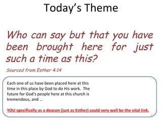 Today’s Theme Who can say but that you have been brought here for just such a time as this? Sourced from Esther 4:14 Each one of us have been placed here at this time in this place by God to do His work.  The future for God’s people here at this church is tremendous, and … YOU specifically as a deacon (just as Esther) could very well be the vital link. 