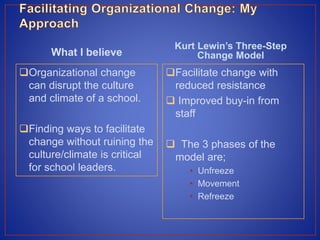 What I believe
Organizational change
can disrupt the culture
and climate of a school.
Finding ways to facilitate
change without ruining the
culture/climate is critical
for school leaders.
Kurt Lewin’s Three-Step
Change Model
Facilitate change with
reduced resistance
 Improved buy-in from
staff
 The 3 phases of the
model are;
• Unfreeze
• Movement
• Refreeze
 