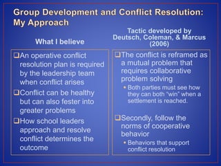 What I believe
An operative conflict
resolution plan is required
by the leadership team
when conflict arises
Conflict can be healthy
but can also fester into
greater problems
How school leaders
approach and resolve
conflict determines the
outcome
Tactic developed by
Deutsch, Coleman, & Marcus
(2006)
The conflict is reframed as
a mutual problem that
requires collaborative
problem solving
 Both parties must see how
they can both “win” when a
settlement is reached.
Secondly, follow the
norms of cooperative
behavior
 Behaviors that support
conflict resolution
 