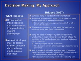 What I believe
 School leaders
make decisions
that have minimal
to large effects on
student
achievement
 As a principal, you
must be certain
whether or not the
decision being
made requires
staff input
Bridges (1967)
 Extracted many of his ideas from Barnard (1968)
 Stated that teachers only care about decisions if they lie
outside a teacher’s “zone of indifference”
 Zone of Indifference: when a person is most likely to follow
orders without question
 Teachers are less likely to care about the outcome, of
decisions within their zone of indifference.
 Using the ideas of Bridges, my team will determine
whether the decision making process directly affects the
job duties of the teacher (classroom practices, textbooks,
student data, etc.).
 Called, by Bridges, the “test of relevance”
 If the decision is relevant to their teaching practices, they are to
be involved
 Next is an examination of a teacher’s level of expertise.
If the decision is outside the expertise of a particular teacher, it
is unlikely that their decision will be weighty
 the decision will be made by myself or the leadership team
 