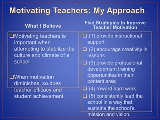 What I Believe
Motivating teachers is
important when
attempting to stabilize the
culture and climate of a
school
When motivation
diminishes, so does
teacher efficacy and
student achievement
Five Strategies to Improve
Teacher Motivation
 (1) provide instructional
support
 (2) encourage creativity in
lessons
 (3) provide professional
development training
opportunities in their
content area
 (4) reward hard work
 (5) consistently lead the
school in a way that
sustains the school’s
mission and vision.
 
