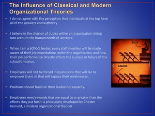 • I do not agree with the perception that individuals at the top have
all of the answers and authority
• I believe in the division of duties within an organization taking
into account the human needs of workers.
• When I am a school leader, every staff member will be made
aware of their job expectations within the organization, and how
their job performance directly affects the success or failure of the
school’s mission.
• Employees will not be forced into positions that will fail to
empower them or that will expose their weaknesses.
• Positions should build on their leadership capacity.
• Employees need rewards that are equal to or greater than the
efforts they put forth; a philosophy developed by Chester
Bernard, a modern organizational theorist.
 