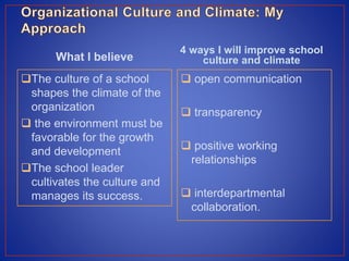 What I believe
The culture of a school
shapes the climate of the
organization
 the environment must be
favorable for the growth
and development
The school leader
cultivates the culture and
manages its success.
4 ways I will improve school
culture and climate
 open communication
 transparency
 positive working
relationships
 interdepartmental
collaboration.
 