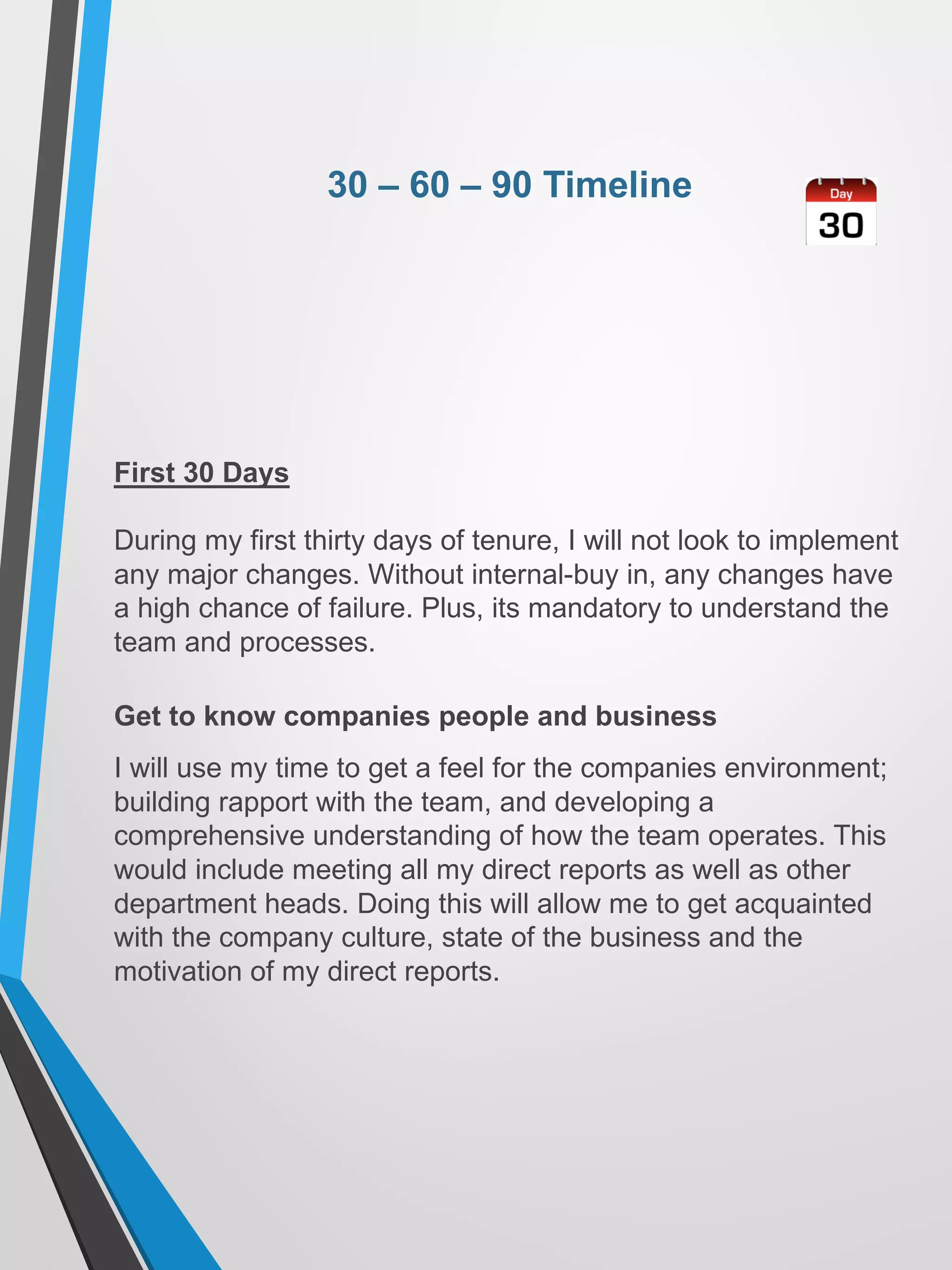 30 – 60 – 90 Timeline
First 30 Days
During my first thirty days of tenure, I will not look to implement
any major changes. Without internal-buy in, any changes have
a high chance of failure. Plus, its mandatory to understand the
team and processes.
Get to know companies people and business
I will use my time to get a feel for the companies environment;
building rapport with the team, and developing a
comprehensive understanding of how the team operates. This
would include meeting all my direct reports as well as other
department heads. Doing this will allow me to get acquainted
with the company culture, state of the business and the
motivation of my direct reports.
 