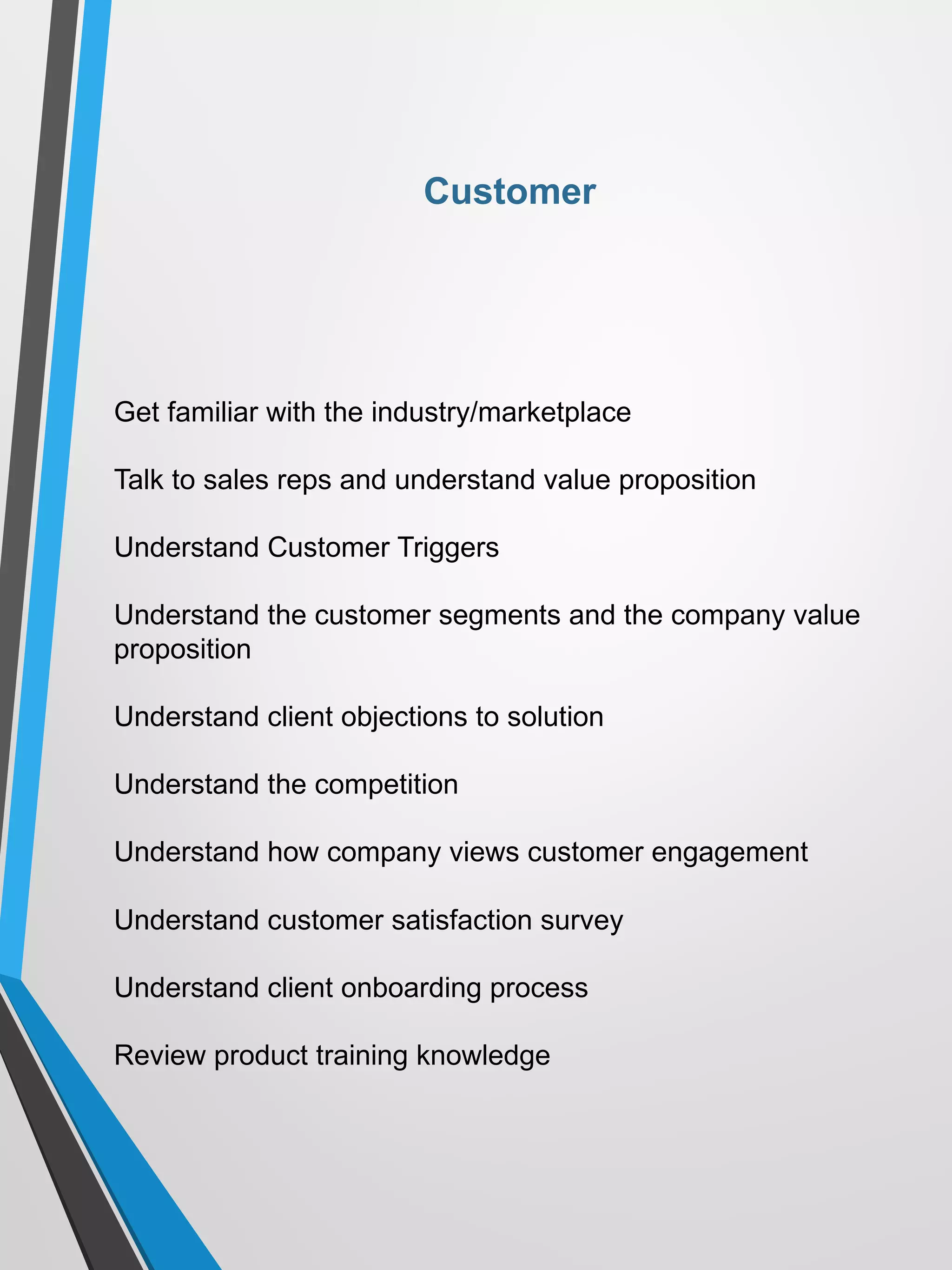 Get familiar with the industry/marketplace
Talk to sales reps and understand value proposition
Understand Customer Triggers
Understand the customer segments and the company value
proposition
Understand client objections to solution
Understand the competition
Understand how company views customer engagement
Understand customer satisfaction survey
Understand client onboarding process
Review product training knowledge
Customer
 