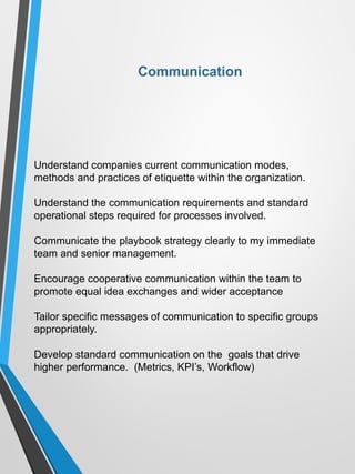 Understand companies current communication modes,
methods and practices of etiquette within the organization.
Understand the communication requirements and standard
operational steps required for processes involved.
Communicate the playbook strategy clearly to my immediate
team and senior management.
Encourage cooperative communication within the team to
promote equal idea exchanges and wider acceptance
Tailor specific messages of communication to specific groups
appropriately.
Develop standard communication on the goals that drive
higher performance. (Metrics, KPI’s, Workflow)
Communication
 