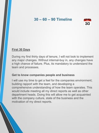 30 – 60 – 90 Timeline
First 30 Days
During my first thirty days of tenure, I will not look to implement
any major changes. Without internal-buy in, any changes have
a high chance of failure. Plus, its mandatory to understand the
team and processes.
Get to know companies people and business
I will use my time to get a feel for the companies environment;
building rapport with the team, and developing a
comprehensive understanding of how the team operates. This
would include meeting all my direct reports as well as other
department heads. Doing this will allow me to get acquainted
with the company culture, state of the business and the
motivation of my direct reports.
 
