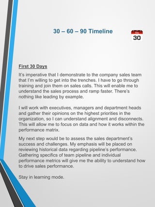 30 – 60 – 90 Timeline
First 30 Days
It’s imperative that I demonstrate to the company sales team
that I’m willing to get into the trenches. I have to go through
training and join them on sales calls. This will enable me to
understand the sales process and ramp faster. There’s
nothing like leading by example.
I will work with executives, managers and department heads
and gather their opinions on the highest priorities in the
organization, so I can understand alignment and disconnects.
This will allow me to focus on data and how it works within the
performance matrix.
My next step would be to assess the sales department’s
success and challenges. My emphasis will be placed on
reviewing historical data regarding pipeline’s performance.
Gathering specifics of team pipeline and individual
performance metrics will give me the ability to understand how
to drive sales performance.
Stay in learning mode.
 