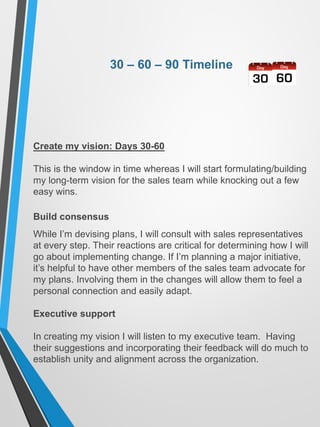 30 – 60 – 90 Timeline
Create my vision: Days 30-60
This is the window in time whereas I will start formulating/building
my long-term vision for the sales team while knocking out a few
easy wins.
Build consensus
While I’m devising plans, I will consult with sales representatives
at every step. Their reactions are critical for determining how I will
go about implementing change. If I’m planning a major initiative,
it’s helpful to have other members of the sales team advocate for
my plans. Involving them in the changes will allow them to feel a
personal connection and easily adapt.
Executive support
In creating my vision I will listen to my executive team. Having
their suggestions and incorporating their feedback will do much to
establish unity and alignment across the organization.
 