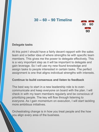 30 – 60 – 90 Timeline
Delegate tasks
At this point I should have a fairly decent rapport with the sales
team and a better idea of where strengths lie with specific team
members. This gives me the power to delegate effectively. This
is a very important step as it will be important to delegate and
gain leverage. So I will use my new found knowledge and
assign tasks to people interested in certain tasks. The perfect
assignment is one that aligns individual strengths with interests.
Continue to build consensus and listen to feedback
The best way to start in a new leadership role is to over-
communicate and keep everyone on board with the plan. I will
check in with my team members regularly and be conscious of
prioritizing people. The key will flow through listening to
everyone. As I gain momentum on execution, I will start tackling
more ambitious initiatives.
Orchestrating change is in how you treat people and the how
you align every area of the business.
 