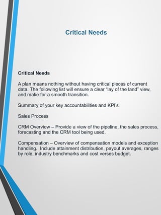 Critical Needs
Critical Needs
A plan means nothing without having critical pieces of current
data. The following list will ensure a clear “lay of the land” view,
and make for a smooth transition.
Summary of your key accountabilities and KPI’s
Sales Process
CRM Overview – Provide a view of the pipeline, the sales process,
forecasting and the CRM tool being used.
Compensation – Overview of compensation models and exception
handling. Include attainment distribution, payout averages, ranges
by role, industry benchmarks and cost verses budget.
 
