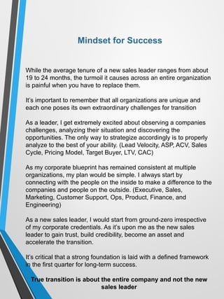 Mindset for Success
While the average tenure of a new sales leader ranges from about
19 to 24 months, the turmoil it causes across an entire organization
is painful when you have to replace them.
It’s important to remember that all organizations are unique and
each one poses its own extraordinary challenges for transition
As a leader, I get extremely excited about observing a companies
challenges, analyzing their situation and discovering the
opportunities. The only way to strategize accordingly is to properly
analyze to the best of your ability. (Lead Velocity, ASP, ACV, Sales
Cycle, Pricing Model, Target Buyer, LTV, CAC)
As my corporate blueprint has remained consistent at multiple
organizations, my plan would be simple. I always start by
connecting with the people on the inside to make a difference to the
companies and people on the outside. (Executive, Sales,
Marketing, Customer Support, Ops, Product, Finance, and
Engineering)
As a new sales leader, I would start from ground-zero irrespective
of my corporate credentials. As it’s upon me as the new sales
leader to gain trust, build credibility, become an asset and
accelerate the transition.
It’s critical that a strong foundation is laid with a defined framework
in the first quarter for long-term success.
True transition is about the entire company and not the new
sales leader
 