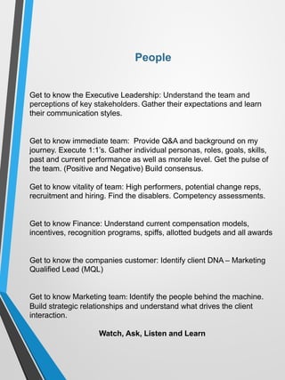 Get to know the Executive Leadership: Understand the team and
perceptions of key stakeholders. Gather their expectations and learn
their communication styles.
Get to know immediate team: Provide Q&A and background on my
journey. Execute 1:1’s. Gather individual personas, roles, goals, skills,
past and current performance as well as morale level. Get the pulse of
the team. (Positive and Negative) Build consensus.
Get to know vitality of team: High performers, potential change reps,
recruitment and hiring. Find the disablers. Competency assessments.
Get to know Finance: Understand current compensation models,
incentives, recognition programs, spiffs, allotted budgets and all awards
Get to know the companies customer: Identify client DNA – Marketing
Qualified Lead (MQL)
Get to know Marketing team:	Identify the people behind the machine.
Build strategic relationships and understand what drives the client
interaction.
Watch, Ask, Listen and Learn
People
 
