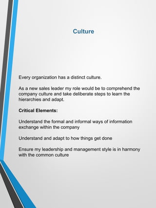 Culture
Every organization has a distinct culture.
As a new sales leader my role would be to comprehend the
company culture and take deliberate steps to learn the
hierarchies and adapt.
Critical Elements:
Understand the formal and informal ways of information
exchange within the company
Understand and adapt to how things get done
Ensure my leadership and management style is in harmony
with the common culture
 
