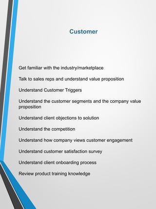 Get familiar with the industry/marketplace
Talk to sales reps and understand value proposition
Understand Customer Triggers
Understand the customer segments and the company value
proposition
Understand client objections to solution
Understand the competition
Understand how company views customer engagement
Understand customer satisfaction survey
Understand client onboarding process
Review product training knowledge
Customer
 