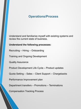 Understand and familiarize myself with existing systems and
review the current state of business.
Understand the following processes:
Recruiting – Hiring – Onboarding
Training and Ongoing Development
Quality Assurance
Product Development Life Cycle – Product updates
Quota Setting – Sales – Client Support – Chargebacks
Performance Improvement plan
Department transfers – Promotions – Terminations
Compensation Tracking Process
Operations/Process
 