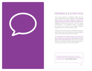 Once you’ve developed an empathetic mindset and built
trusting relationships, the time is right for coaching. Providing
timely, relevant, and specific feedback is important to
employee development and the success of the team’s work.
Engagement measurement group 15Five found that regular
communication in the workplace creates an energizing
and healthy work environment that increases employee
engagement and thus increases retention (2015).
Togetpastthediscomfortofgivingcriticalfeedback,managers
should create a culture of transparency and ongoing feedback
(positive and negative) between all team members.
In conversations with employees about their performance,
discuss things that are going well, things that may not be
going as well, and desired outcomes. Be as specific as possible
and focus on the observed behavior. Don’t generalize, and try
not to assume the attitude or intent behind an action.
FEEDBACK  COACHING
“Caring personally makes it much easier to do the next
thing you have to do as a good boss, which is being willing
to piss people off.” ~Kim Scott, Radical Candor
 