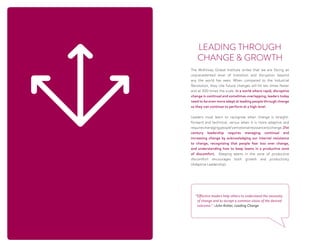 The McKinsey Global Institute writes that we are facing an
unprecedented level of transition and disruption beyond
any the world has seen. When compared to the Industrial
Revolution, they cite future changes will hit ten times faster
and at 300 times the scale. In a world where rapid, disruptive
change is continual and sometimes overlapping, leaders today
need to be even more adept at leading people through change
so they can continue to perform at a high level.
Leaders must learn to recognize when change is straight-
forward and technical, versus when it is more adaptive and
requiresmanagingpeople’semotionalresistancetochange.21st
century leadership requires managing continual and
increasing change by acknowledging our internal resistance
to change, recognizing that people fear loss over change,
and understanding how to keep teams in a productive zone
of discomfort.   Keeping teams in the zone of productive
discomfort encourages both growth and productivity 
(Adaptive Leadership).
LEADING THROUGH
CHANGE  GROWTH
“Effective leaders help others to understand the necessity
of change and to accept a common vision of the desired
outcome.” ~John Kotter, Leading Change
 