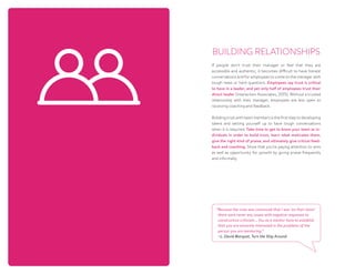 BUILDING RELATIONSHIPS
If people don’t trust their manager or feel that they are
accessible and authentic, it becomes difficult to have honest
conversations and for employees to come to the manager with
tough news or hard questions. Employees say trust is critical
to have in a leader, and yet only half of employees trust their
direct leader (Interaction Associates, 2015). Without a trusted
relationship with their manager, employees are less open to
receiving coaching and feedback.
Building trust with team members is the first step to developing
talent and setting yourself up to have tough conversations
when it is required. Take time to get to know your team as in-
dividuals in order to build trust, learn what motivates them,
give the right kind of praise, and ultimately give critical feed-
back and coaching. Show that you’re paying attention to wins
as well as opportunity for growth by giving praise frequently
and informally.  
“Because the crew was convinced that I was ‘on their team’
there were never any issues with negative responses to
constructive criticism... You as a mentor have to establish
that you are sincerely interested in the problems of the
person you are mentoring.”
~L. David Marquet, Turn the Ship Around
 