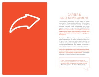 Opportunities to develop skills and grow careers are steadily
becoming one of the most desired benefits that employees
seek. Pricewaterhouse Cooper’s research found 52% of
employees indicated career development and training
opportunities as their main priority in taking a job (PwC, 2015).
While career advancement is important for employees to
see growth and take on new challenges, it’s perhaps more
important for them to actively participate in ongoing career
development.
Having meaningful role and career conversations not only
meets expectations of 21st century workers but is also crucial
for gaining trust. These conversations make it clear that you
and the company are investing in their careers as part of a
“mutually beneficial alliance” (Reid Hoffman, The Alliance) in
return for them investing their skills into company success.
Ensureyou’rehavingregularongoingconversationswithemploy-
ees about how they’re doing in their current role and how they’d
like to grow – for development and advancement. Optimize their
role to play to their strengths and the needs of the team.  
CAREER 
ROLE DEVELOPMENT
“A leader’s job is not to put greatness into people, but
rather to recognize that it already exists, and to create the
environment where that greatness can emerge and grow.” 
~Brad Smith, quoted in The Alliance (Reid Hoffman)
 
