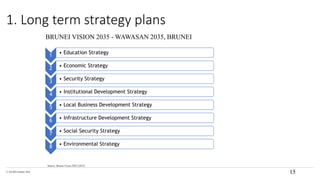 © The KPI Institute 2016
Source: Brunei Vision 2035 (2015)
15
1. Long term strategy plans
BRUNEI VISION 2035 - WAWASAN 2035, BRUNEI
1 • Education Strategy
2 • Economic Strategy
3 • Security Strategy
4 • Institutional Development Strategy
5 • Local Business Development Strategy
6 • Infrastructure Development Strategy
7 • Social Security Strategy
8 • Environmental Strategy
 