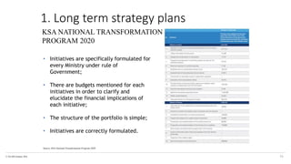 © The KPI Institute 2016
Source: KSA National Transformation Program 2020
16
KSA NATIONAL TRANSFORMATION
PROGRAM 2020
• Initiatives are specifically formulated for
every Ministry under rule of
Government;
• There are budgets mentioned for each
initiatives in order to clarify and
elucidate the financial implications of
each initiative;
• The structure of the portfolio is simple;
• Initiatives are correctly formulated.
1. Long term strategy plans
 