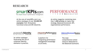 © The KPI Institute 2016 4
At the core of smartKPIs.com is an
online catalogue of over 20,000 KPI
examples from 16 business
functional areas and 25 industries.
An online magazine containing more
than 1,000 articles on topics like
strategy, Balanced Scorecard, KPI,
organizational performance.
An online catalogue
illustrating the use of
corporate identity
elements in practice.
A platform for
integrating performance
management knowledge
at all levels.
The most
comprehensive online
resource dedicated to
the Balanced Scorecard.
RESEARCH
 