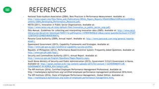 © The KPI Institute 2016
REFERENCES
57
• National State Auditors Association (2004), Best Practices in Performance Measurement. Available at:
http://www.nasact.org/files/News_and_Publications/White_Papers_Reports/NSAA%20Best%20Practices%20Doc
uments/2004_Developing_Performance_Measures.pdf;
• NESTA (2011), Innovation in Public Sector Organizations. Available at:
https://www.nesta.org.uk/sites/default/files/innovation_in_public_sector_orgs.pdf;
• Oslo Manual. Guidelines for collecting and interpreting innovation data (2005). Available at: http://www.oecd-
ilibrary.org/docserver/download/9205111e.pdf?expires=1478597845&id=id&accname=guest&checksum=C1F2D7
12587D4351254BD54B4DE9BAF4;
• Panama Canal Authority (2009), Annual report. Available at: http://www.pancanal.com/eng/general/reporte-
anual/;
• Queensland Government (2015), Capability Frameworks and Strategies. Available at:
https://www.qld.gov.au/gov/workforce-capability-success-profile;
• Republic of Philippines (2012), Performance-Based Incentive System: Frequently Asked Questions. Available at:
http://www.gov.ph/pbb/faqs/;
• Security and Commodities Authority (2011), Annual Report. Available at:
http://www.sca.gov.ae/English/OpenData/Pages/Reports.aspx;
• South Korea Ministry of Security and Public Administration (2015), Government 3.0 & E-Government in Korea.
Available at: http://asean.women.or.kr/wp-content/uploads/2015/03/Lecture-1-GOVERNMENT3.0E-
GOVERNMENT-IN-KOREA_Kim-Sangjin.pdf;
• The KPI Institute (2016), Certified Employee Performance Management Professional. Available at:
http://marketplace.kpiinstitute.org/certified-employee-performance-management-professional-2016.html;
• The KPI Institute (2016), State of Employee Performance Management, Global Edition. Available at:
http://marketplace.kpiinstitute.org/state-of-employee-performance-management.html;
 