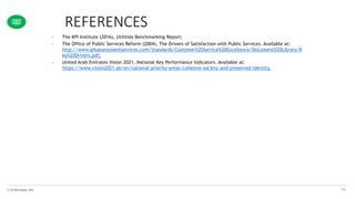 © The KPI Institute 2016
REFERENCES
58
• The KPI Institute (2016), Utilities Benchmarking Report;
• The Office of Public Services Reform (2004), The Drivers of Satisfaction with Public Services. Available at:
http://www.g4sassessmentservices.com/Standards/Customer%20Service%20Excellence/Document%20Library/K
ey%20Drivers.pdf;
• United Arab Emirates Vision 2021, National Key Performance Indicators. Available at:
https://www.vision2021.ae/en/national-priority-areas/cohesive-society-and-preserved-identity.
 