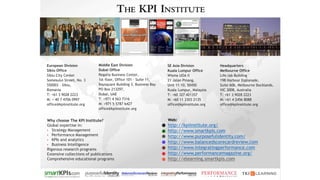 Web:
http://kpiinstitute.org/
http://www.smartkpis.com
http://www.purposefulidentity.com/
http://www.balancedscorecardreview.com
http://www.integratingperformance.com
http://www.performancemagazine.org/
http://elearning.smartkpis.com
Why choose The KPI Institute?
Global expertise in:
• Strategy Management
• Performance Management
• KPIs and analytics
• Business Intelligence
Rigorous research programs
Extensive collections of publications
Comprehensive educational programs
Headquarters
Melbourne Office
Life.lab Building
198 Harbour Esplanade,
Suite 606, Melbourne Docklands,
VIC 3008, Australia
T: +61 3 9028 2223
M: +61 4 2456 8088
office@kpiinstitute.org
Middle East Division
Dubai Office
Regalia Business Center,
1st floor, Office 101 – Suite 11,
Baysquare Building 3, Business Bay
PO Box 213297,
Dubai, UAE
T: +971 4 563 7316
M: +971 5 5787 6427
office@kpiinstitute.org
European Division
Sibiu Office
Sibiu City Center
Somesului Street, No. 3
550003 - Sibiu,
Romania
T: +61 3 9028 2223
M: + 40 7 4706 0997
office@kpiinstitute.org
SE Asia Division
Kuala Lumpur Office
Wisma UOA II
21 Jalan Pinang,
Unit 11-10, 50450
Kuala Lumpur, Malaysia
T: +60 327 421357
M: +60 11 3303 2135
office@kpiinstitute.org
 