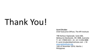 Thank You!
Aurel Brudan
Chief Executive Officer, The KPI Institute
198 Harbour Esplanade, Suite 606.
Melbourne Docklands, VIC 3008, Australia
T: +61 3 9028 2223 | M: +61 4 2456 8088
E: aurel.brudan@kpiinstitute.com | W:
www.kpiinstitute.org
14th of November 2016| Manila |
Philippines
 